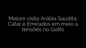 ​Meloni visita Arábia Saudita, Catar e Emirados em meio a tensões no Golfo 